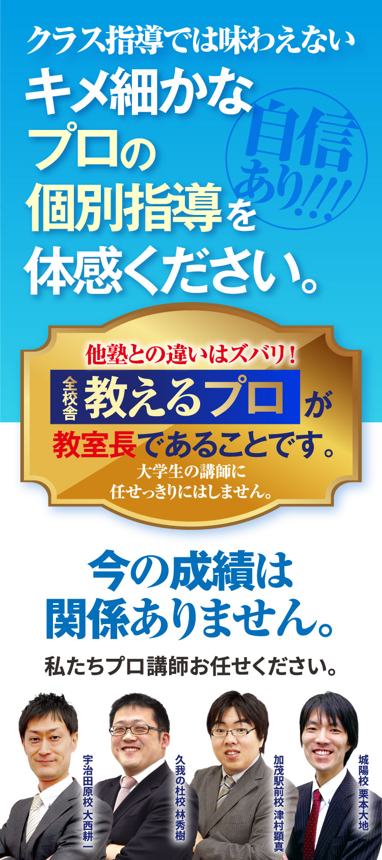 クラス指導では味わえないキメ細かなプロの個別指導を体感ください。今の成績は関係ありません。私たちプロ講師お任せください。